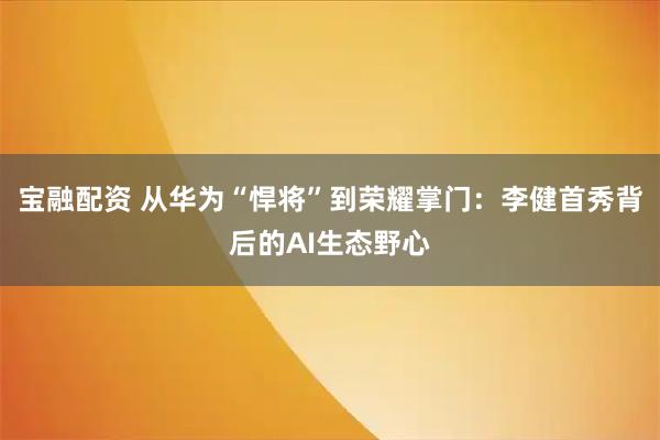 宝融配资 从华为“悍将”到荣耀掌门：李健首秀背后的AI生态野心