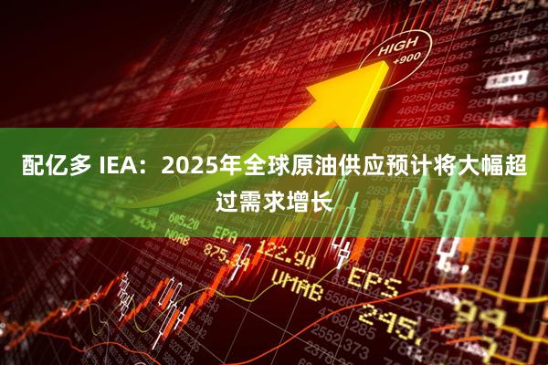 配亿多 IEA：2025年全球原油供应预计将大幅超过需求增长