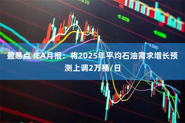 盈易点 IEA月报：将2025年平均石油需求增长预测上调2万桶/日