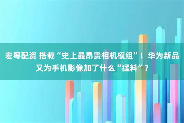 宏粤配资 搭载“史上最昂贵相机模组”！华为新品又为手机影像加了什么“猛料”？
