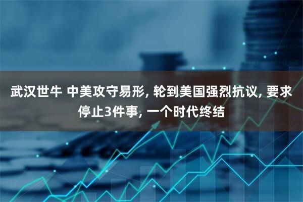 武汉世牛 中美攻守易形, 轮到美国强烈抗议, 要求停止3件事, 一个时代终结