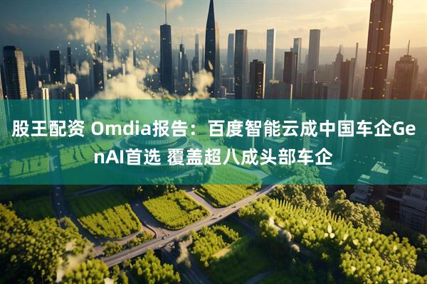 股王配资 Omdia报告：百度智能云成中国车企GenAI首选 覆盖超八成头部车企