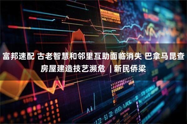 富邦速配 古老智慧和邻里互助面临消失 巴拿马昆查房屋建造技艺濒危  | 新民侨梁