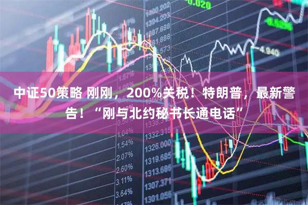 中证50策略 刚刚，200%关税！特朗普，最新警告！“刚与北约秘书长通电话”