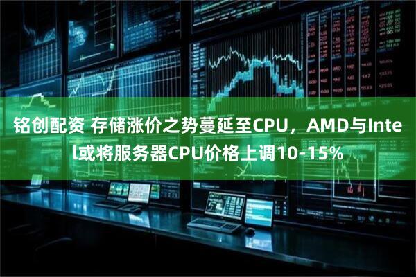 铭创配资 存储涨价之势蔓延至CPU，AMD与Intel或将服务器CPU价格上调10-15%