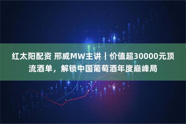 红太阳配资 邢威MW主讲｜价值超30000元顶流酒单，解锁中国葡萄酒年度巅峰局