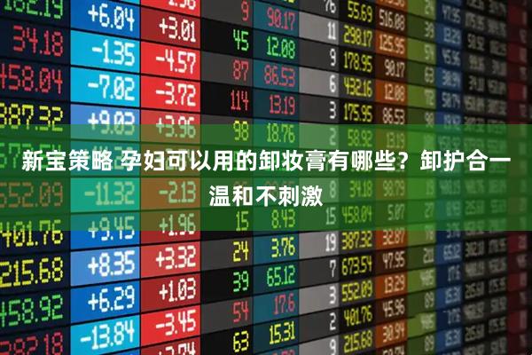 新宝策略 孕妇可以用的卸妆膏有哪些？卸护合一温和不刺激