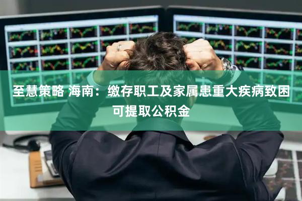 至慧策略 海南：缴存职工及家属患重大疾病致困可提取公积金