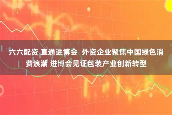 六六配资 直通进博会 外资企业聚焦中国绿色消费浪潮 进博会见证包装产业创新转型
