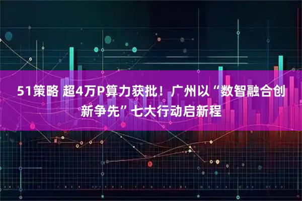 51策略 超4万P算力获批!广州以“数智融合创新争先”七大行动启新程