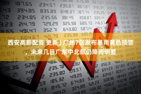 西安高新配资 更新 | 广州7区发布暴雨黄色预警，未来几日广东中北部仍降雨明显