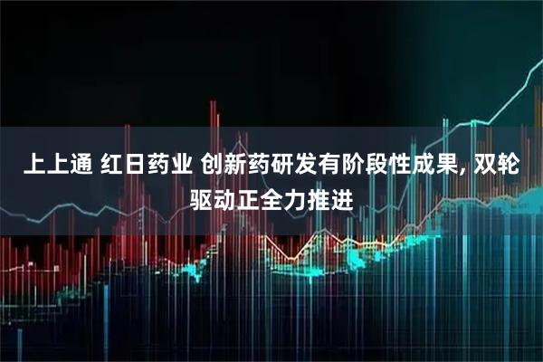 上上通 红日药业 创新药研发有阶段性成果, 双轮驱动正全力推进