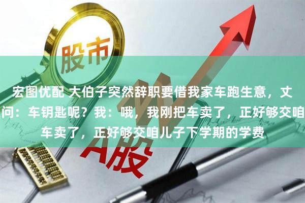 宏图优配 大伯子突然辞职要借我家车跑生意，丈夫一口答应。丈夫问：车钥匙呢？我：哦，我刚把车卖了，正好够交咱儿子下学期的学费